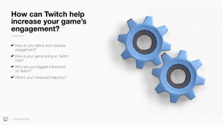 How can Twitch help
increase your game’s
engagement?
How do you deﬁne and measure
engagement?
How is your game doing on Twitch
now?
Who are your biggest inﬂuencers
on Twitch?
What’s your measured trajectory?
#TwitchDevDay
 