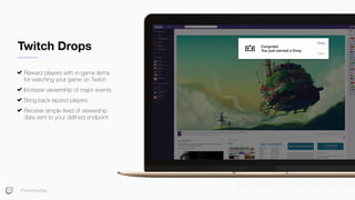 Twitch Drops
Reward players with in-game items
for watching your game on Twitch
Increase viewership of major events
Bring back lapsed players
Receive simple feed of viewership
data sent to your deﬁned endpoint
#TwitchDevDay
Congrats!
You just earned a Drop.
 