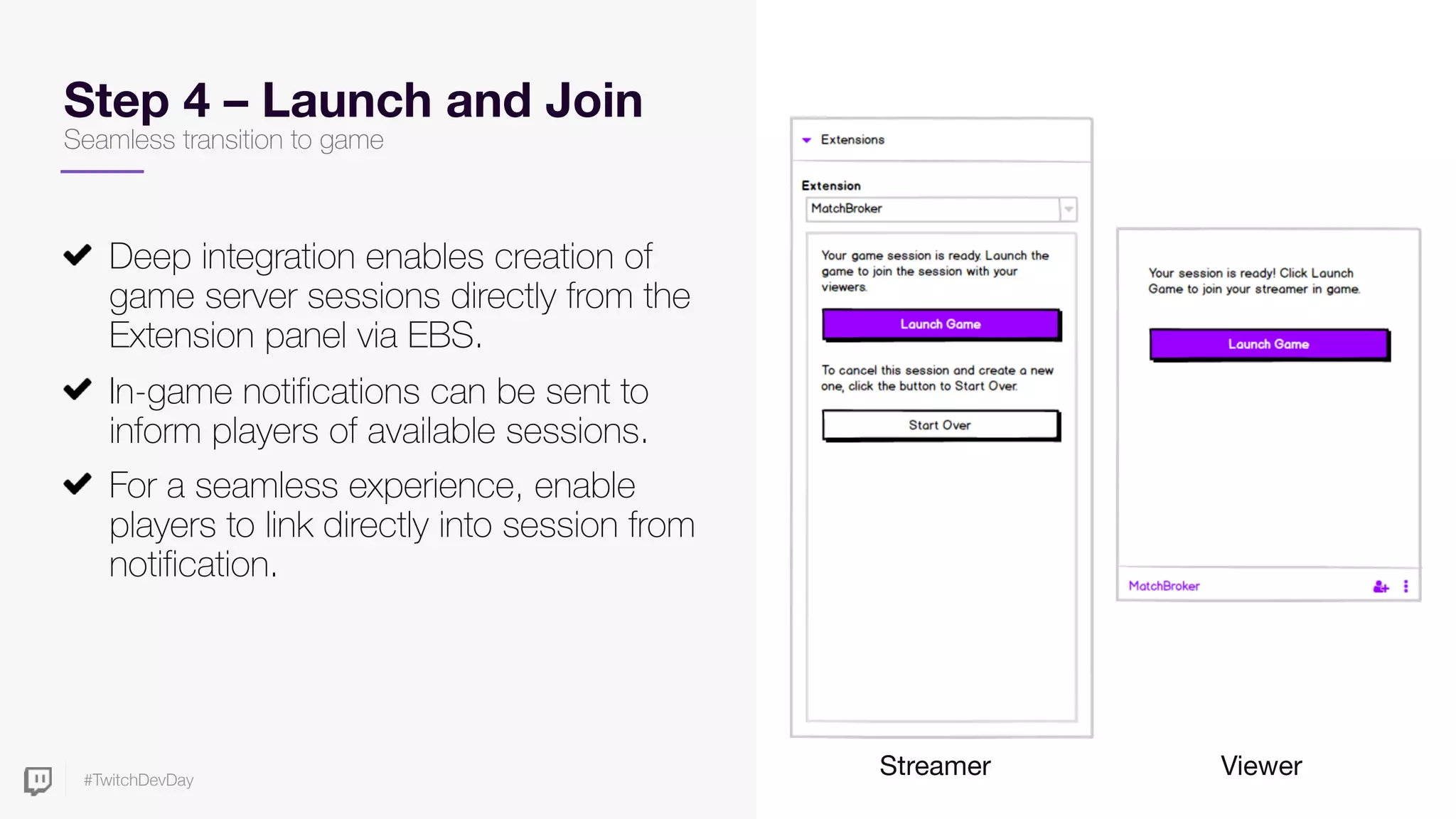 #TwitchDevDay
Step 4 – Launch and Join
Deep integration enables creation of
game server sessions directly from the
Extension panel via EBS.
In-game notifications can be sent to
inform players of available sessions.
For a seamless experience, enable
players to link directly into session from
notification.
Streamer Viewer
Seamless transition to game
 
