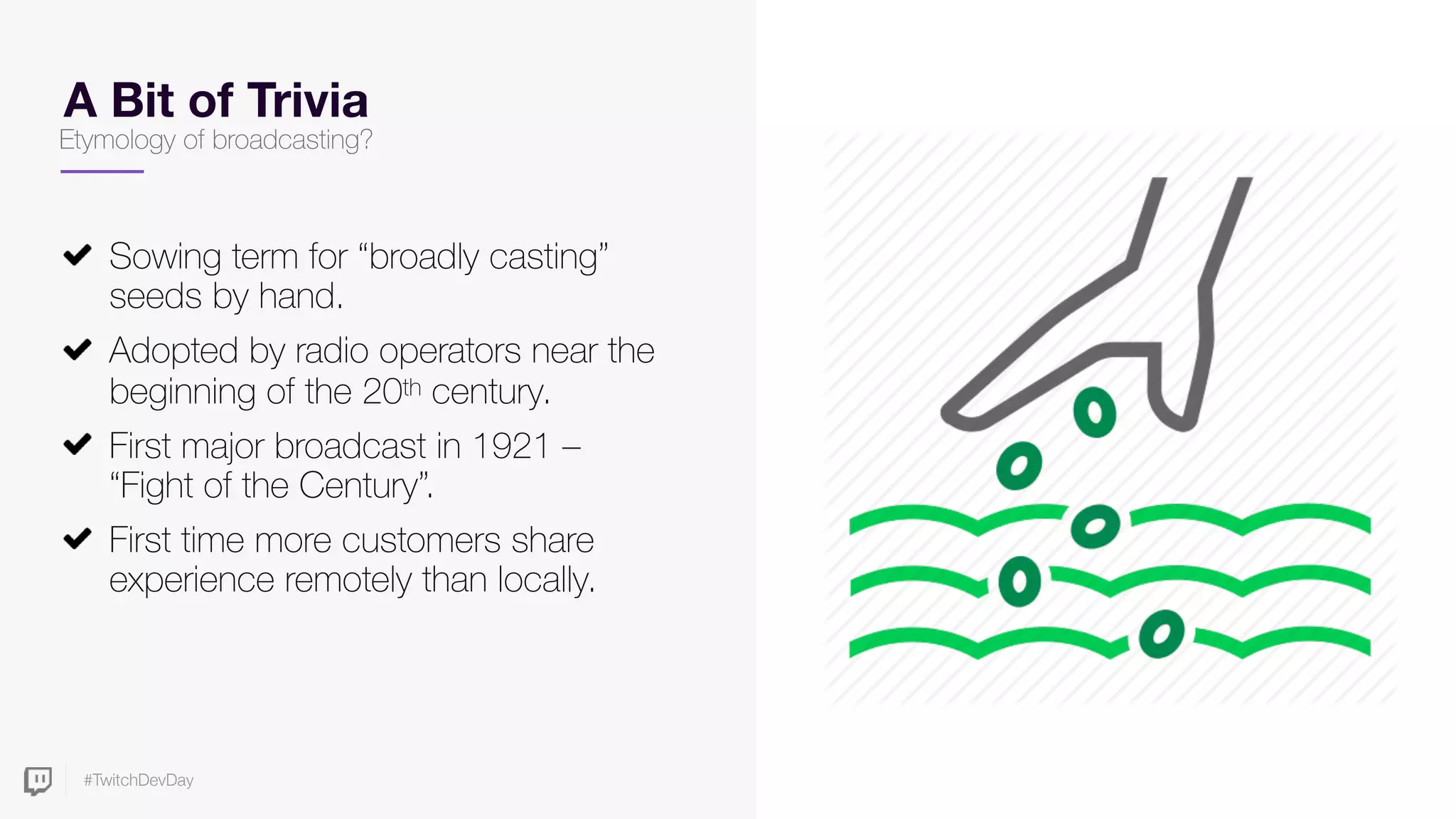 #TwitchDevDay
A Bit of Trivia
Sowing term for “broadly casting”
seeds by hand.
Adopted by radio operators near the
beginning of the 20th century.
First major broadcast in 1921 –
“Fight of the Century”.
First time more customers share
experience remotely than locally.
Etymology of broadcasting?
 