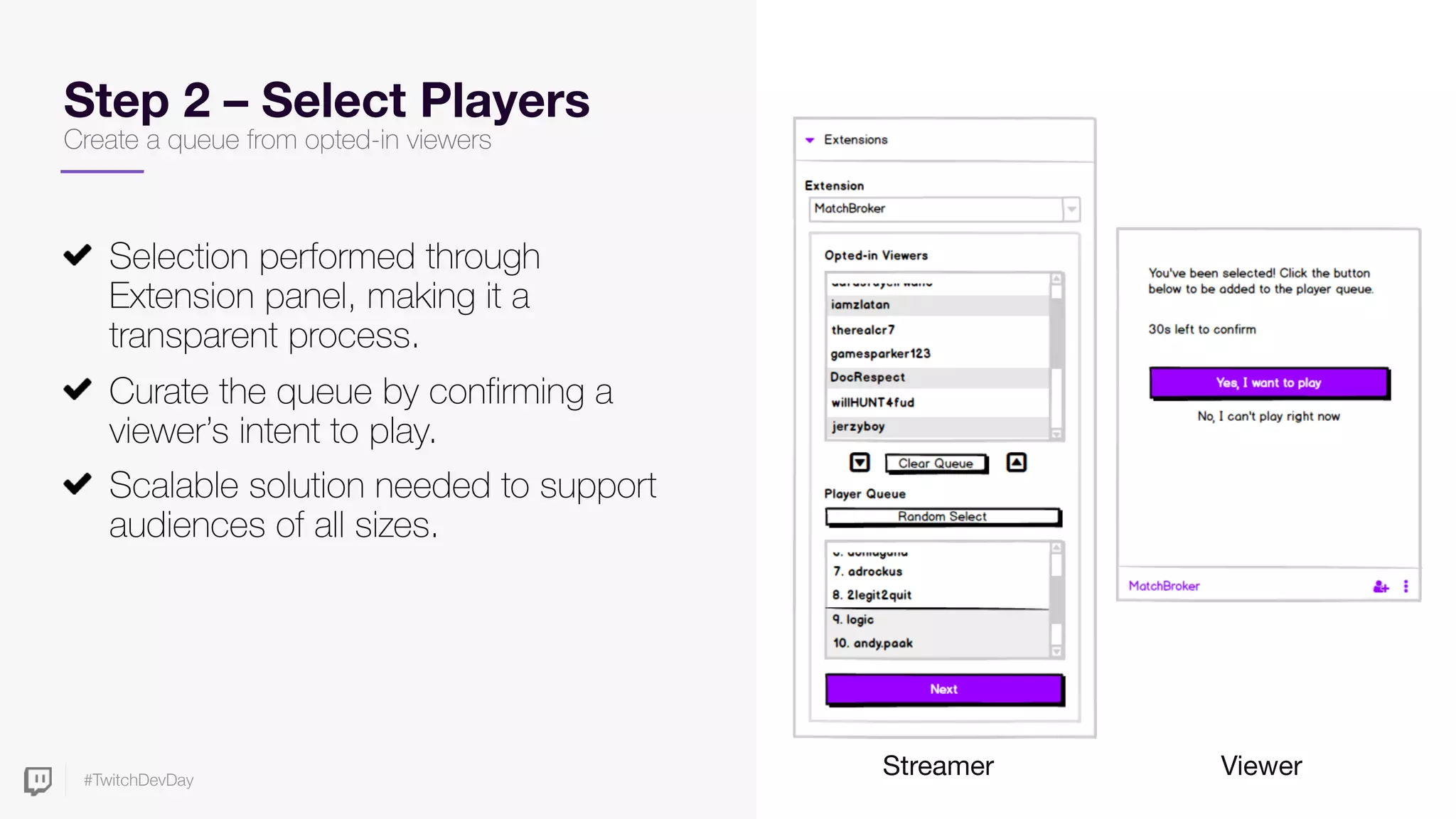 #TwitchDevDay
Step 2 – Select Players
Create a queue from opted-in viewers
Selection performed through
Extension panel, making it a
transparent process.
Curate the queue by confirming a
viewer’s intent to play.
Scalable solution needed to support
audiences of all sizes.
Streamer Viewer
 