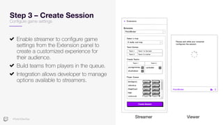#TwitchDevDay
Step 3 – Create Session
Configure game settings
Enable streamer to configure game
settings from the Extension panel to
create a customized experience for
their audience.
Build teams from players in the queue.
Integration allows developer to manage
options available to streamers.
Streamer Viewer
 