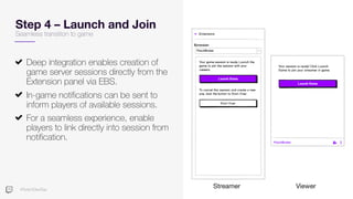 #TwitchDevDay
Step 4 – Launch and Join
Deep integration enables creation of
game server sessions directly from the
Extension panel via EBS.
In-game notifications can be sent to
inform players of available sessions.
For a seamless experience, enable
players to link directly into session from
notification.
Streamer Viewer
Seamless transition to game
 