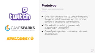 Prototype
Validate seamless experience
Goal: demonstrate that by deeply integrating
the game with Extensions, we can remove
barriers of organizing play sessions.
Started with an existing game mode
supported in Breakaway.
GameSparks platform enabled accelerated
development.
 