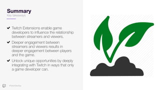 #TwitchDevDay
Summary
Key takeaways
Twitch Extensions enable game
developers to influence the relationship
between streamers and viewers.
Deeper engagement between
streamers and viewers results in
deeper engagement between players
and the game.
Unlock unique opportunities by deeply
integrating with Twitch in ways that only
a game developer can.
 
