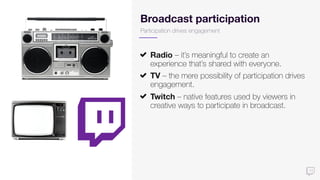 Broadcast participation
Radio – it’s meaningful to create an
experience that’s shared with everyone.
TV – the mere possibility of participation drives
engagement.
Twitch – native features used by viewers in
creative ways to participate in broadcast.
Participation drives engagement
 
