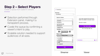 #TwitchDevDay
Step 2 – Select Players
Create a queue from opted-in viewers
Selection performed through
Extension panel, making it a
transparent process.
Curate the queue by confirming a
viewer’s intent to play.
Scalable solution needed to support
audiences of all sizes.
Streamer Viewer
 