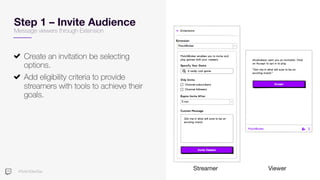#TwitchDevDay
Step 1 – Invite Audience
Create an invitation be selecting
options.
Add eligibility criteria to provide
streamers with tools to achieve their
goals.
Streamer Viewer
Message viewers through Extension
 