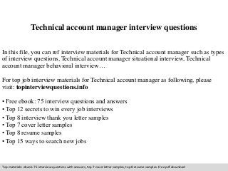 Technical account manager interview questions 
In this file, you can ref interview materials for Technical account manager such as types 
of interview questions, Technical account manager situational interview, Technical 
account manager behavioral interview… 
For top job interview materials for Technical account manager as following, please 
visit: topinterviewquestions.info 
• Free ebook: 75 interview questions and answers 
• Top 12 secrets to win every job interviews 
• Top 8 interview thank you letter samples 
• Top 7 cover letter samples 
• Top 8 resume samples 
• Top 15 ways to search new jobs 
Top materials: ebook: 75 interview questions with answers, top 7 cover letter samples, top 8 resume samples. Free pdf download 
 