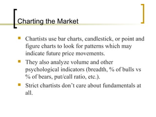 Charting the Market






Chartists use bar charts, candlestick, or point and
figure charts to look for patterns which may
indicate future price movements.
They also analyze volume and other
psychological indicators (breadth, % of bulls vs
% of bears, put/call ratio, etc.).
Strict chartists don’t care about fundamentals at
all.

 
