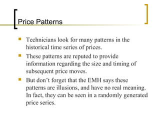 Price Patterns






Technicians look for many patterns in the
historical time series of prices.
These patterns are reputed to provide
information regarding the size and timing of
subsequent price moves.
But don’t forget that the EMH says these
patterns are illusions, and have no real meaning.
In fact, they can be seen in a randomly generated
price series.

 