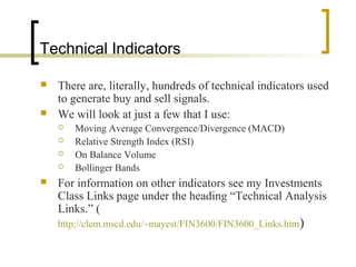 Technical Indicators



There are, literally, hundreds of technical indicators used
to generate buy and sell signals.
We will look at just a few that I use:







Moving Average Convergence/Divergence (MACD)
Relative Strength Index (RSI)
On Balance Volume
Bollinger Bands

For information on other indicators see my Investments
Class Links page under the heading “Technical Analysis
Links.” (
http://clem.mscd.edu/~mayest/FIN3600/FIN3600_Links.htm)

 