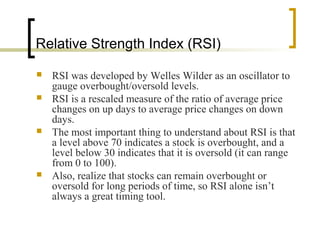 Relative Strength Index (RSI)







RSI was developed by Welles Wilder as an oscillator to
gauge overbought/oversold levels.
RSI is a rescaled measure of the ratio of average price
changes on up days to average price changes on down
days.
The most important thing to understand about RSI is that
a level above 70 indicates a stock is overbought, and a
level below 30 indicates that it is oversold (it can range
from 0 to 100).
Also, realize that stocks can remain overbought or
oversold for long periods of time, so RSI alone isn’t
always a great timing tool.

 