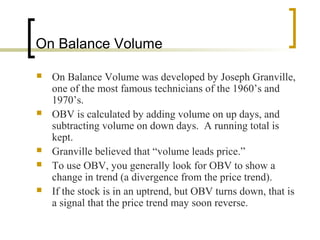 On Balance Volume








On Balance Volume was developed by Joseph Granville,
one of the most famous technicians of the 1960’s and
1970’s.
OBV is calculated by adding volume on up days, and
subtracting volume on down days. A running total is
kept.
Granville believed that “volume leads price.”
To use OBV, you generally look for OBV to show a
change in trend (a divergence from the price trend).
If the stock is in an uptrend, but OBV turns down, that is
a signal that the price trend may soon reverse.

 