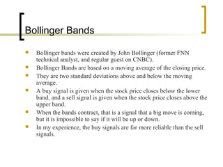 Bollinger Bands








Bollinger bands were created by John Bollinger (former FNN
technical analyst, and regular guest on CNBC).
Bollinger Bands are based on a moving average of the closing price.
They are two standard deviations above and below the moving
average.
A buy signal is given when the stock price closes below the lower
band, and a sell signal is given when the stock price closes above the
upper band.
When the bands contract, that is a signal that a big move is coming,
but it is impossible to say if it will be up or down.
In my experience, the buy signals are far more reliable than the sell
signals.

 