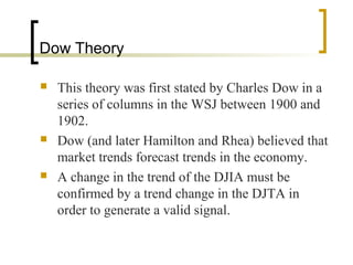 Dow Theory






This theory was first stated by Charles Dow in a
series of columns in the WSJ between 1900 and
1902.
Dow (and later Hamilton and Rhea) believed that
market trends forecast trends in the economy.
A change in the trend of the DJIA must be
confirmed by a trend change in the DJTA in
order to generate a valid signal.

 