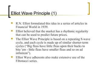 Elliot Wave Principle (1)






R.N. Elliot formulated this idea in a series of articles in
Financial World in 1939.
Elliot believed that the market has a rhythmic regularity
that can be used to predict future prices.
The Elliot Wave Principle is based on a repeating 8-wave
cycle, and each cycle is made up of similar shorter-term
cycles (“Big fleas have little fleas upon their backs to
bite 'em - little fleas have smaller fleas and so on ad
infinitem”).
Elliot Wave adherents also make extensive use of the
Fibonacci series.

 