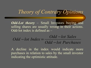 Theory of Contrary Opinions Odd-Lot theory  – Small Investors buying and selling shares are usually wrong in their actions. Odd-lot index is defined as – A decline in the index would indicate more purchases in relation to sales by the small investor indicating the optimistic attitude. 