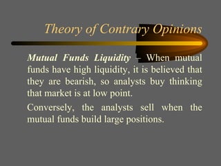 Theory of Contrary Opinions Mutual Funds Liquidity  – When mutual funds have high liquidity, it is believed that they are bearish, so analysts buy thinking that market is at low point. Conversely, the analysts sell when the mutual funds build large positions. 