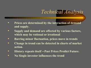Technical Analysis Prices are determined by the interaction of demand and supply. Supply and demand are affected by various factors, which may be rational or irrational Barring minor fluctuation, prices move in trends Change in trend can be detected in charts of market action. History repeats itself – Past Prices Predict Future. No Single investor influences the trend 