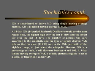 Stochastics contd.. %K is smoothened to derive %D using simple moving average method. %D is n-period moving average of % K. A 14-day %K (14-period Stochastic Oscillator) would use the most recent close, the highest high over the last 14 days and the lowest low over the last 14 days. The number of periods will vary according to the sensitivity and the type of signals desired. %K tells us that the close (115.38) was in the 57th percentile of the high/low range, or just above the mid-point. Because %K is a percentage or ratio, it will fluctuate between 0 and 100. A 3-day simple moving average of %K is usually plotted alongside to act as a signal or trigger line, called %D.  