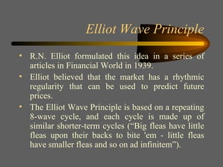 Elliot Wave Principle R.N. Elliot formulated this idea in a series of articles in Financial World in 1939. Elliot believed that the market has a rhythmic regularity that can be used to predict future prices. The Elliot Wave Principle is based on a repeating 8-wave cycle, and each cycle is made up of similar shorter-term cycles (“Big fleas have little fleas upon their backs to bite 'em - little fleas have smaller fleas and so on ad infinitem”). 
