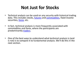 Not Just for Stocks
• Technical analysis can be used on any security with historical trading
data. This includes stocks, futures and commodities, fixed-income
securities, forex, etc.
• In fact, technical analysis is more frequently associated with
commodities and forex, where the participants are
predominantly traders.
• One of the best ways to understand what technical analysis is (and
is not) is to compare it to fundamental analysis. We'll do this in the
next section.
 