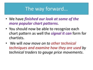 The way forward…
• We have finished our look at some of the
more popular chart patterns.
• You should now be able to recognize each
chart pattern as well the signal it can form for
chartists.
• We will now move on to other technical
techniques and examine how they are used by
technical traders to gauge price movements.
 