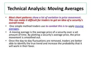 Technical Analysis: Moving Averages
• Most chart patterns show a lot of variation in price movement.
This can make it difficult for traders to get an idea of a security's
overall trend.
• One simple method traders use to combat this is to apply moving
averages.
• A moving average is the average price of a security over a set
amount of time. By plotting a security's average price, the price
movement is smoothed out.
• Once the day-to-day fluctuations are removed, traders are better
able to identify the true trend and increase the probability that it
will work in their favor.
 