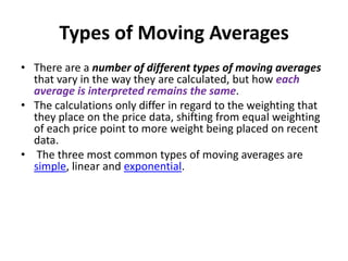 Types of Moving Averages
• There are a number of different types of moving averages
that vary in the way they are calculated, but how each
average is interpreted remains the same.
• The calculations only differ in regard to the weighting that
they place on the price data, shifting from equal weighting
of each price point to more weight being placed on recent
data.
• The three most common types of moving averages are
simple, linear and exponential.
 