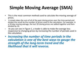 Simple Moving Average (SMA)
• This is the most common method used to calculate the moving average of
prices.
• It simply takes the sum of all of the past closing prices over the time period and
divides the result by the number of prices used in the calculation. For example, in
a 10-day moving average, the last 10 closing prices are added together and then
divided by 10.
• As you can see in Figure 1, a trader is able to make the average less
responsive to changing prices by increasing the number of periods used in
the calculation.
• Increasing the number of time periods in the
calculation is one of the best ways to gauge the
strength of the long-term trend and the
likelihood that it will reverse.
 