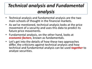 Technical analysis and Fundamental
analysis
• Technical analysis and fundamental analysis are the two
main schools of thought in the financial markets.
• As we've mentioned, technical analysis looks at the price
movement of a security and uses this data to predict its
future price movements.
• Fundamental analysis, on the other hand, looks at
economic factors, known as fundamentals.
• Let's get into the details of how these two approaches
differ, the criticisms against technical analysis and how
technical and fundamental analysis can be used together to
analyze securities.
 