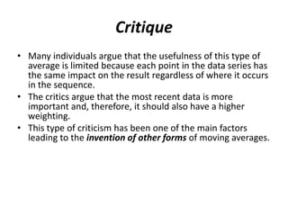 Critique
• Many individuals argue that the usefulness of this type of
average is limited because each point in the data series has
the same impact on the result regardless of where it occurs
in the sequence.
• The critics argue that the most recent data is more
important and, therefore, it should also have a higher
weighting.
• This type of criticism has been one of the main factors
leading to the invention of other forms of moving averages.
 