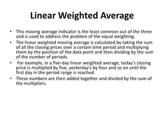 Linear Weighted Average
• This moving average indicator is the least common out of the three
and is used to address the problem of the equal weighting.
• The linear weighted moving average is calculated by taking the sum
of all the closing prices over a certain time period and multiplying
them by the position of the data point and then dividing by the sum
of the number of periods.
• For example, in a five-day linear weighted average, today's closing
price is multiplied by five, yesterday's by four and so on until the
first day in the period range is reached.
• These numbers are then added together and divided by the sum of
the multipliers.
 