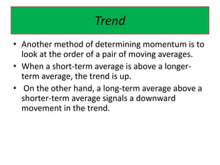 Trend
• Another method of determining momentum is to
look at the order of a pair of moving averages.
• When a short-term average is above a longer-
term average, the trend is up.
• On the other hand, a long-term average above a
shorter-term average signals a downward
movement in the trend.
 