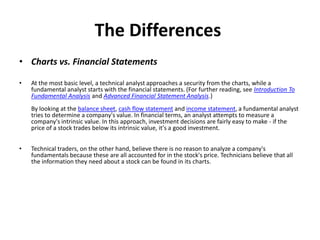 The Differences
• Charts vs. Financial Statements
• At the most basic level, a technical analyst approaches a security from the charts, while a
fundamental analyst starts with the financial statements. (For further reading, see Introduction To
Fundamental Analysis and Advanced Financial Statement Analysis.)
By looking at the balance sheet, cash flow statement and income statement, a fundamental analyst
tries to determine a company's value. In financial terms, an analyst attempts to measure a
company's intrinsic value. In this approach, investment decisions are fairly easy to make - if the
price of a stock trades below its intrinsic value, it's a good investment.
• Technical traders, on the other hand, believe there is no reason to analyze a company's
fundamentals because these are all accounted for in the stock's price. Technicians believe that all
the information they need about a stock can be found in its charts.
 