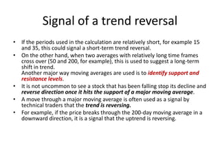 Signal of a trend reversal
• If the periods used in the calculation are relatively short, for example 15
and 35, this could signal a short-term trend reversal.
• On the other hand, when two averages with relatively long time frames
cross over (50 and 200, for example), this is used to suggest a long-term
shift in trend.
Another major way moving averages are used is to identify support and
resistance levels.
• It is not uncommon to see a stock that has been falling stop its decline and
reverse direction once it hits the support of a major moving average.
• A move through a major moving average is often used as a signal by
technical traders that the trend is reversing.
• For example, if the price breaks through the 200-day moving average in a
downward direction, it is a signal that the uptrend is reversing.
 