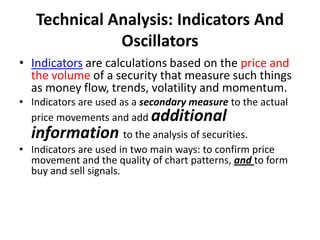 Technical Analysis: Indicators And
Oscillators
• Indicators are calculations based on the price and
the volume of a security that measure such things
as money flow, trends, volatility and momentum.
• Indicators are used as a secondary measure to the actual
price movements and add additional
information to the analysis of securities.
• Indicators are used in two main ways: to confirm price
movement and the quality of chart patterns, and to form
buy and sell signals.
 