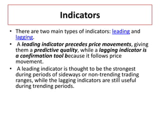 Indicators
• There are two main types of indicators: leading and
lagging.
• A leading indicator precedes price movements, giving
them a predictive quality, while a lagging indicator is
a confirmation tool because it follows price
movement.
• A leading indicator is thought to be the strongest
during periods of sideways or non-trending trading
ranges, while the lagging indicators are still useful
during trending periods.
 