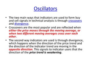 Oscillators
• The two main ways that indicators are used to form buy
and sell signals in technical analysis is through crossovers
and divergence.
• Crossovers are the most popular and are reflected when
either the price moves through the moving average, or
when two different moving averages cross over each
other.
• The second way indicators are used is through divergence,
which happens when the direction of the price trend and
the direction of the indicator trend are moving in the
opposite direction. This signals to indicator users that the
direction of the price trend is weakening.
 