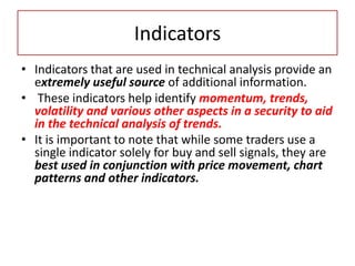 Indicators
• Indicators that are used in technical analysis provide an
extremely useful source of additional information.
• These indicators help identify momentum, trends,
volatility and various other aspects in a security to aid
in the technical analysis of trends.
• It is important to note that while some traders use a
single indicator solely for buy and sell signals, they are
best used in conjunction with price movement, chart
patterns and other indicators.
 