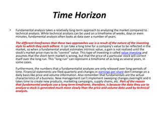 Time Horizon
• Fundamental analysis takes a relatively long-term approach to analyzing the market compared to
technical analysis. While technical analysis can be used on a timeframe of weeks, days or even
minutes, fundamental analysis often looks at data over a number of years.
The different timeframes that these two approaches use is a result of the nature of the investing
style to which they each adhere. It can take a long time for a company's value to be reflected in the
market, so when a fundamental analyst estimates intrinsic value, a gain is not realized until the
stock's market price rises to its "correct" value. This type of investing is called value investing and
assumes that the short-term market is wrong, but that the price of a particular stock will correct
itself over the long run. This "long run" can represent a timeframe of as long as several years, in
some cases.
Furthermore, the numbers that a fundamentalist analyzes are only released over long periods of
time. Financial statements are filed quarterly and changes in earnings per share don't emerge on a
daily basis like price and volume information. Also remember that fundamentals are the actual
characteristics of a business. New management can't implement sweeping changes overnight and it
takes time to create new products, marketing campaigns, supply chains, etc. Part of the reason
that fundamental analysts use a long-term timeframe, therefore, is because the data they use to
analyze a stock is generated much more slowly than the price and volume data used by technical
analysts.
 