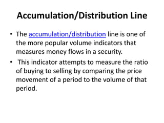 Accumulation/Distribution Line
• The accumulation/distribution line is one of
the more popular volume indicators that
measures money flows in a security.
• This indicator attempts to measure the ratio
of buying to selling by comparing the price
movement of a period to the volume of that
period.
 