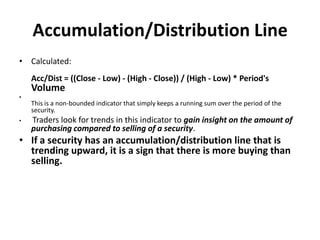 Accumulation/Distribution Line
• Calculated:
Acc/Dist = ((Close - Low) - (High - Close)) / (High - Low) * Period's
Volume
•
This is a non-bounded indicator that simply keeps a running sum over the period of the
security.
• Traders look for trends in this indicator to gain insight on the amount of
purchasing compared to selling of a security.
• If a security has an accumulation/distribution line that is
trending upward, it is a sign that there is more buying than
selling.
 