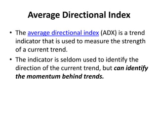 Average Directional Index
• The average directional index (ADX) is a trend
indicator that is used to measure the strength
of a current trend.
• The indicator is seldom used to identify the
direction of the current trend, but can identify
the momentum behind trends.
 