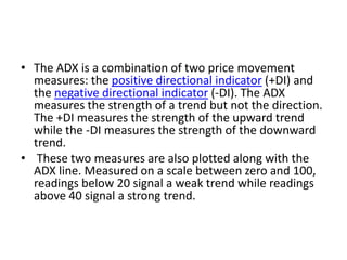 • The ADX is a combination of two price movement
measures: the positive directional indicator (+DI) and
the negative directional indicator (-DI). The ADX
measures the strength of a trend but not the direction.
The +DI measures the strength of the upward trend
while the -DI measures the strength of the downward
trend.
• These two measures are also plotted along with the
ADX line. Measured on a scale between zero and 100,
readings below 20 signal a weak trend while readings
above 40 signal a strong trend.
 