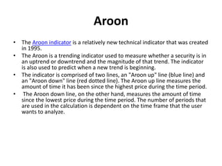 Aroon
• The Aroon indicator is a relatively new technical indicator that was created
in 1995.
• The Aroon is a trending indicator used to measure whether a security is in
an uptrend or downtrend and the magnitude of that trend. The indicator
is also used to predict when a new trend is beginning.
• The indicator is comprised of two lines, an "Aroon up" line (blue line) and
an "Aroon down" line (red dotted line). The Aroon up line measures the
amount of time it has been since the highest price during the time period.
• The Aroon down line, on the other hand, measures the amount of time
since the lowest price during the time period. The number of periods that
are used in the calculation is dependent on the time frame that the user
wants to analyze.
 