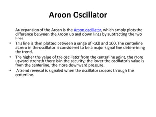 Aroon Oscillator
An expansion of the Aroon is the Aroon oscillator, which simply plots the
difference between the Aroon up and down lines by subtracting the two
lines.
• This line is then plotted between a range of -100 and 100. The centerline
at zero in the oscillator is considered to be a major signal line determining
the trend.
• The higher the value of the oscillator from the centerline point, the more
upward strength there is in the security; the lower the oscillator's value is
from the centerline, the more downward pressure.
• A trend reversal is signaled when the oscillator crosses through the
centerline.
 