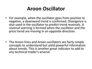 Aroon Oscillator
• For example, when the oscillator goes from positive to
negative, a downward trend is confirmed. Divergence is
also used in the oscillator to predict trend reversals. A
reversal warning is formed when the oscillator and the
price trend are moving in an opposite direction.
• The Aroon lines and Aroon oscillators are fairly simple
concepts to understand but yield powerful information
about trends. This is another great indicator to add to
any technical trader's arsenal.
 
