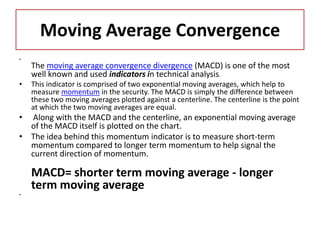 Moving Average Convergence
•
The moving average convergence divergence (MACD) is one of the most
well known and used indicators in technical analysis.
• This indicator is comprised of two exponential moving averages, which help to
measure momentum in the security. The MACD is simply the difference between
these two moving averages plotted against a centerline. The centerline is the point
at which the two moving averages are equal.
• Along with the MACD and the centerline, an exponential moving average
of the MACD itself is plotted on the chart.
• The idea behind this momentum indicator is to measure short-term
momentum compared to longer term momentum to help signal the
current direction of momentum.
MACD= shorter term moving average - longer
term moving average
•
 